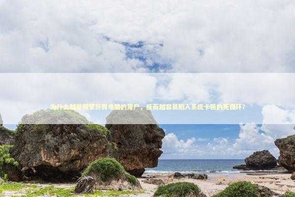 为什么越是频繁折腾电脑的用户，反而越容易陷入系统卡顿的死循环？